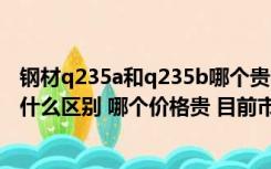 钢材q235a和q235b哪个贵（钢材材质Q235A与 Q235B有什么区别 哪个价格贵 目前市场价）