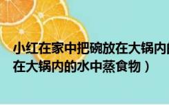 小红在家中把碗放在大锅内的水中蒸食物（生活中常把碗放在大锅内的水中蒸食物）