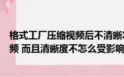 格式工厂压缩视频后不清晰怎么办（如何用格式工厂压缩视频 而且清晰度不怎么受影响）