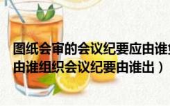 图纸会审的会议纪要应由谁负责整理与各方会签（图纸会审由谁组织会议纪要由谁出）