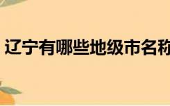 辽宁有哪些地级市名称（辽宁有哪些地级市）