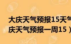 大庆天气预报15天气预报一周天气预报（大庆天气预报一周15）