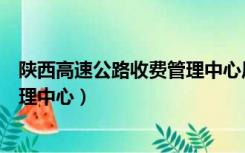 陕西高速公路收费管理中心历届主任（陕西高速公路收费管理中心）