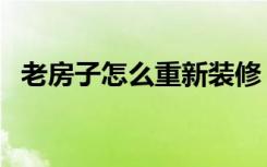 老房子怎么重新装修（旧房怎么重新装修）