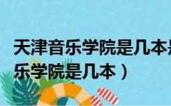 天津音乐学院是几本是一本还是二本（天津音乐学院是几本）