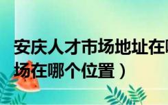 安庆人才市场地址在哪里（安庆开发区人才市场在哪个位置）