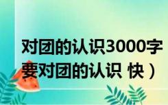 对团的认识3000字（对团的认识(300字)只要对团的认识 快）