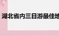 湖北省内三日游最佳地点（湖北省内三日游）