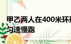 甲乙两人在400米环形跑道上从同一起点反向匀速慢跑