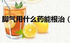 脚气用什么药能根治（脚气用什么药最有效）