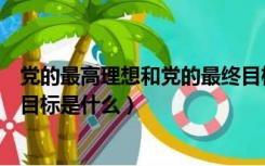 党的最高理想和党的最终目标是什么（党的最高理想和最终目标是什么）