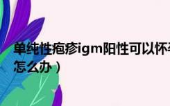 单纯性疱疹igm阳性可以怀孕吗（单纯疱疹igm阳性已怀孕怎么办）