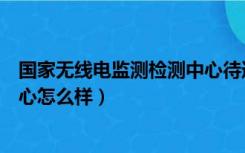 国家无线电监测检测中心待遇（国家无线电监测中心检测中心怎么样）