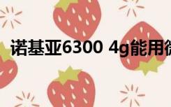 诺基亚6300 4g能用微信吗（诺基亚6316）