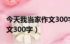 今天我当家作文300字六年级（今天我当家作文300字）