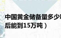 中国黄金储备量多少吨（中国黄金储备多少年后能到15万吨）