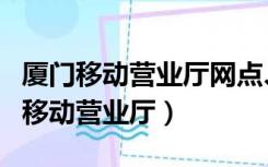 厦门移动营业厅网点、地址和营业时间（厦门移动营业厅）