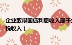 企业取得国债利息收入属于免税收入（国债利息收入属于免税收入）