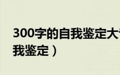 300字的自我鉴定大专（急   求300字大专自我鉴定）