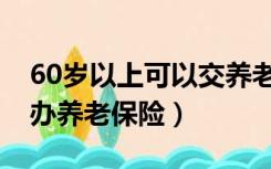 60岁以上可以交养老保险吗（60岁以上可否办养老保险）