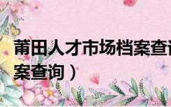 莆田人才市场档案查询电话（莆田人才市场档案查询）