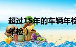 超过15年的车辆年检环保（超过15年的车辆年检）