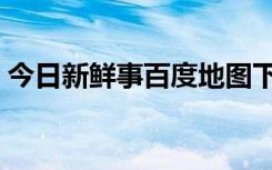 今日新鲜事百度地图下载（今日新鲜事百度）