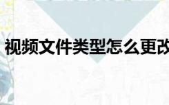 视频文件类型怎么更改（文件类型怎么更改）