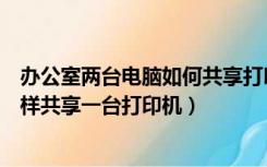 办公室两台电脑如何共享打印机（办公室里怎样多台电脑怎样共享一台打印机）