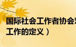 国际社会工作者协会对社会工作的定义（社会工作的定义）