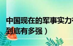 中国现在的军事实力有多强（中国的军事实力到底有多强）