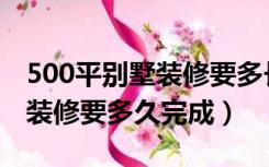 500平别墅装修要多长时间（500多平的别墅装修要多久完成）