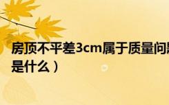 房顶不平差3cm属于质量问题吗（房顶不平差3cm赔偿标准是什么）