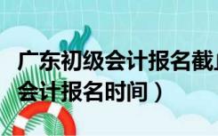 广东初级会计报名截止时间（广州财政网初级会计报名时间）