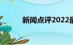 新闻点评2022最新（新闻点评）