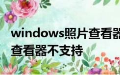 windows照片查看器无法打开图片,因为照片查看器不支持