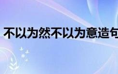 不以为然不以为意造句（不以为然不以为意）