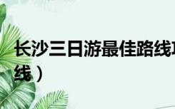 长沙三日游最佳路线攻略（长沙三日游最佳路线）