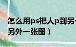 怎么用ps把人p到另一张照片上（ps把人p到另外一张图）