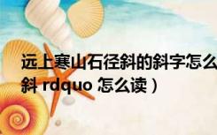 远上寒山石径斜的斜字怎么读（远上寒山石径斜的 ldquo 斜 rdquo 怎么读）