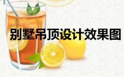 别墅吊顶设计效果图（别墅吊顶怎么设计）