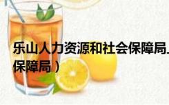 乐山人力资源和社会保障局上班时间（乐山人力资源和社会保障局）