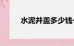 水泥井盖多少钱一个（水泥井盖）