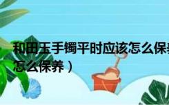 和田玉手镯平时应该怎么保养和佩戴（和田玉手镯平时应该怎么保养）