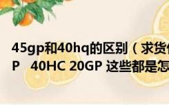 45gp和40hq的区别（求货代知识 45GP 40HQ 40Gp 43GP   40HC 20GP 这些都是怎么）