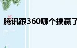 腾讯跟360哪个搞赢了（360和腾讯谁赢了）