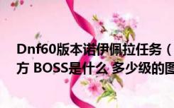 Dnf60版本诺伊佩拉任务（DNF诺伊佩拉是哪里 在哪个地方 BOSS是什么 多少级的图 好刷吗）