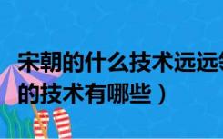 宋朝的什么技术远远领先世界（宋朝领先世界的技术有哪些）