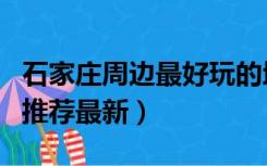 石家庄周边最好玩的地方（石家庄好玩的地方推荐最新）