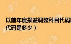 以前年度损益调整科目代码取消了（以前年度损益调整科目代码是多少）